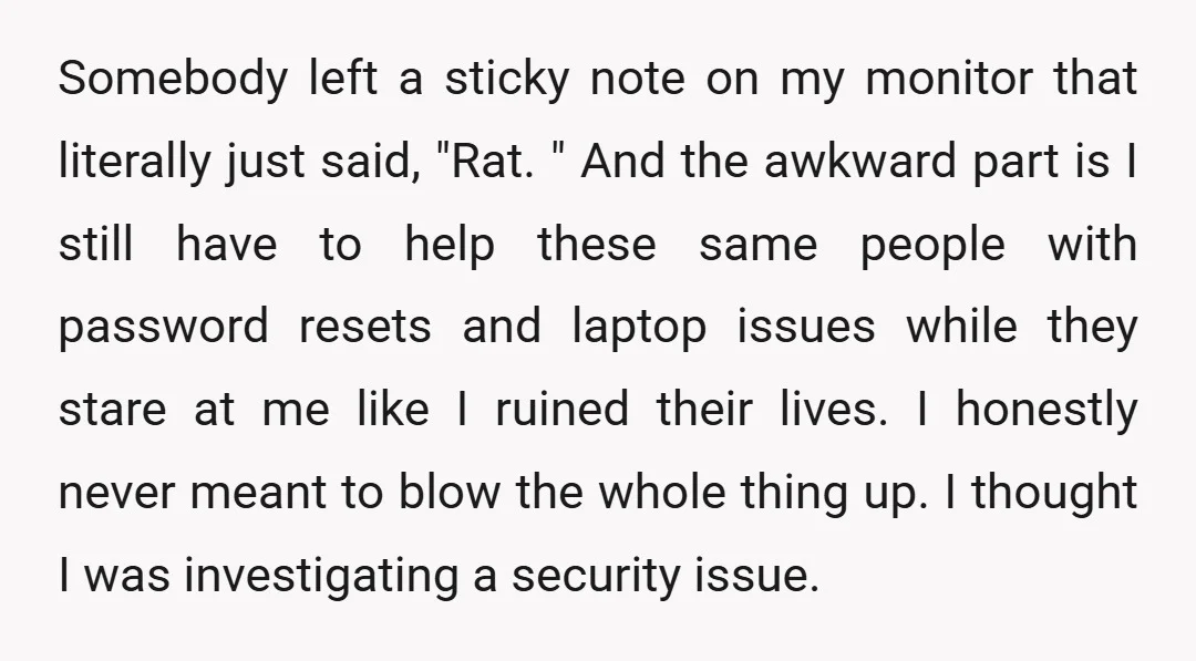 Somebody left a sticky note on my monitor that literally just said, "Rat. " And the awkward part is I still have to help these same people with password resets...