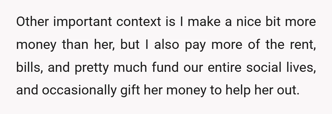 Other important context is I make a nice bit more money than her, but I also pay more of the rent, bills, and pretty much fund our entire social lives,...
