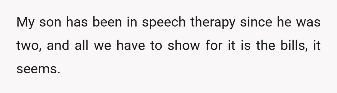 My son has been in speech therapy since he was two, and all we have to show for it is the bills, it seems.