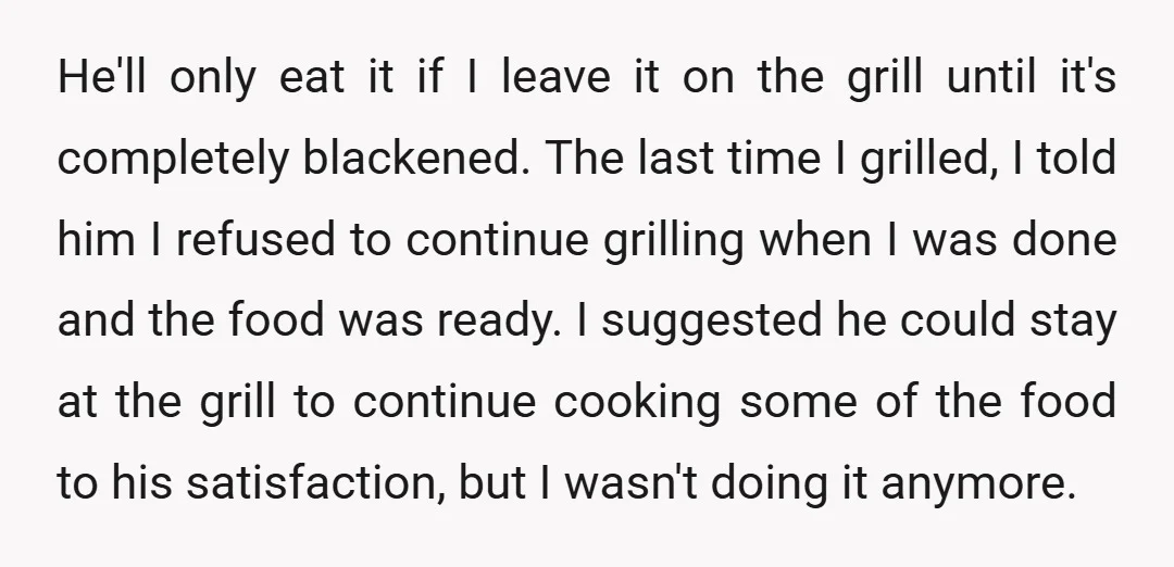 He'll only eat it if I leave it on the grill until it's completely blackened. The last time I grilled, I told him I refused to continue grilling when I...
