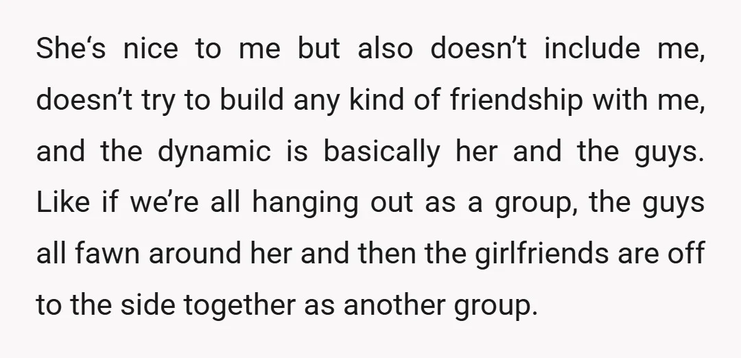 She‘s nice to me but also doesn’t include me, doesn’t try to build any kind of friendship with me, and the dynamic is basically her and the guys. Like if...