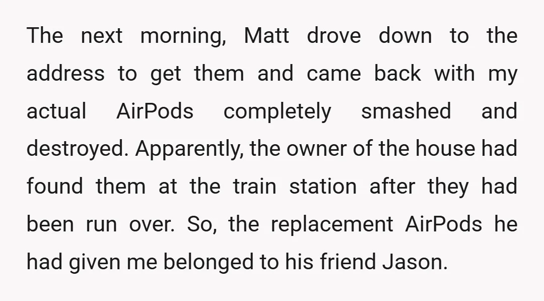 The next morning, Matt drove down to the address to get them and came back with my actual AirPods completely smashed and destroyed. Apparently, the owner of the house had...