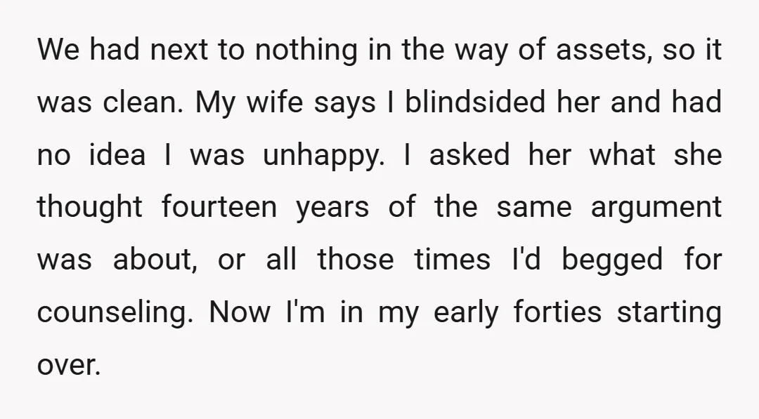 We had next to nothing in the way of assets, so it was clean. My wife says I blindsided her and had no idea I was unhappy. I asked her...