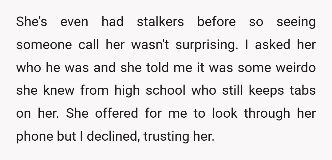 She's even had stalkers before so seeing someone call her wasn't surprising. I asked her who he was and she told me it was some weirdo she knew from high...