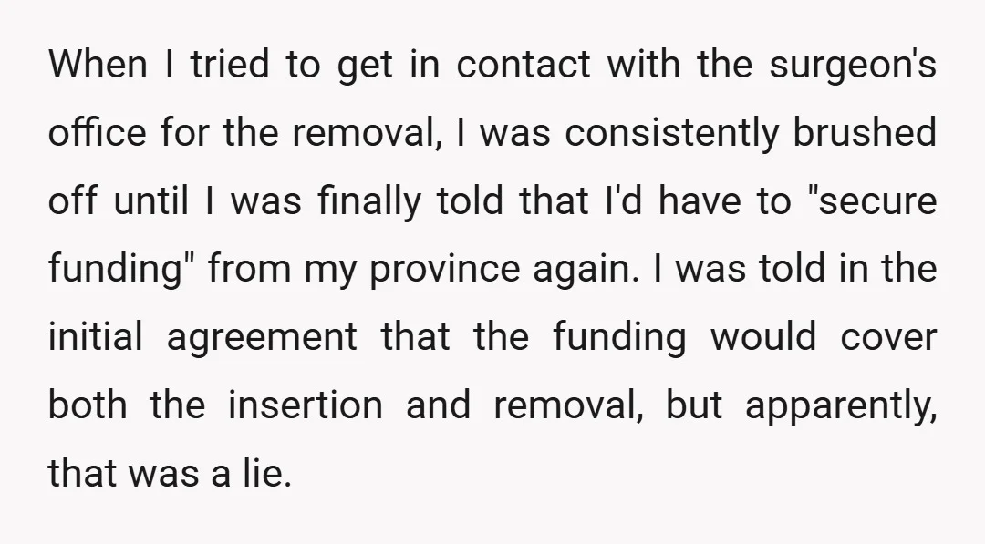 When I tried to get in contact with the surgeon's office for the removal, I was consistently brushed off until I was finally told that I'd have to "secure funding"...