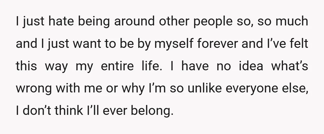 I just hate being around other people so, so much and I just want to be by myself forever and I’ve felt this way my entire life. I have no...