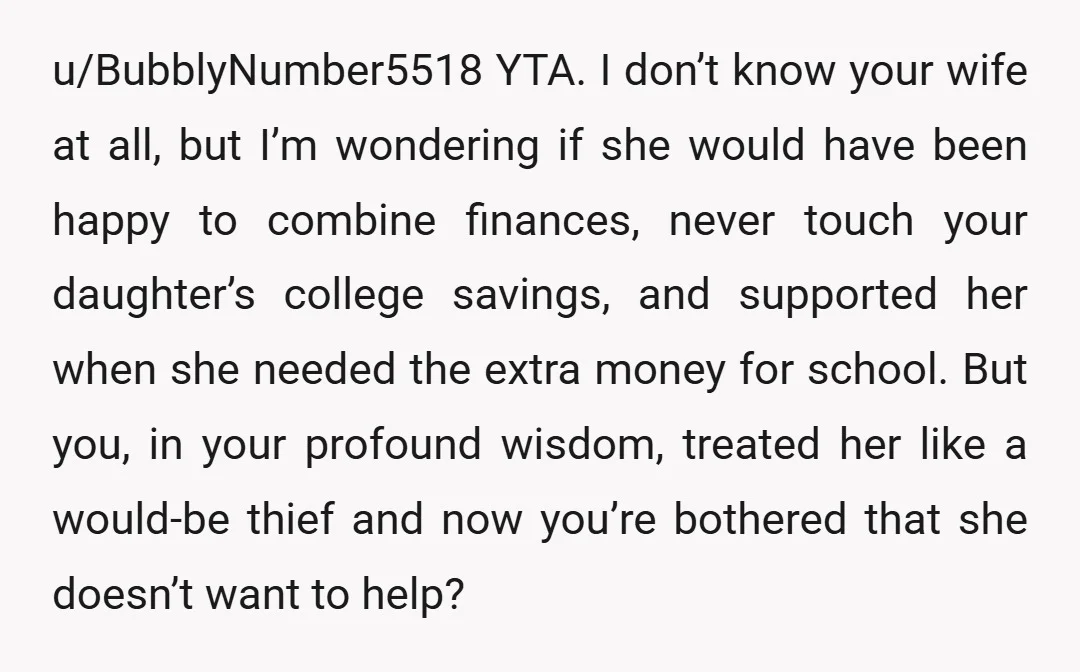 u/BubblyNumber5518 YTA. I don’t know your wife at all, but I’m wondering if she would have been happy to combine finances, never touch your daughter’s college savings, and supported her...