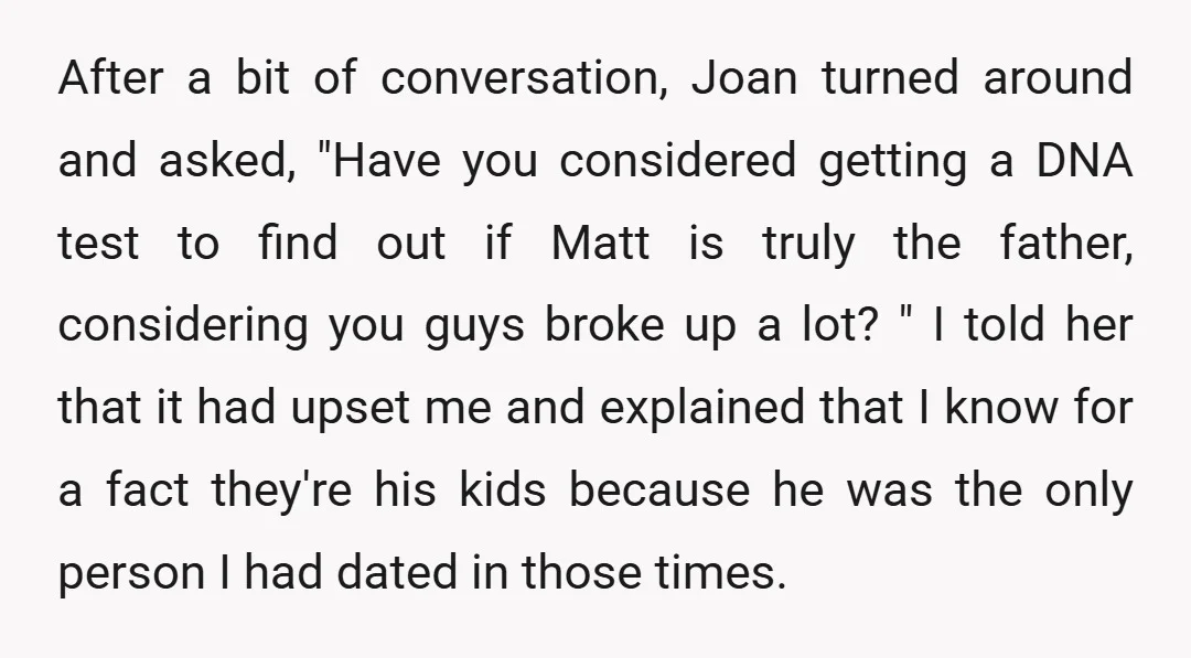 After a bit of conversation, Joan turned around and asked, "Have you considered getting a DNA test to find out if Matt is truly the father, considering you guys broke...