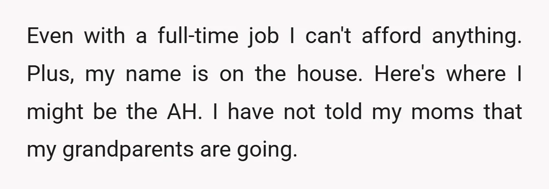 Even with a full-time job I can't afford anything. Plus, my name is on the house. Here's where I might be the AH. I have not told my moms that...