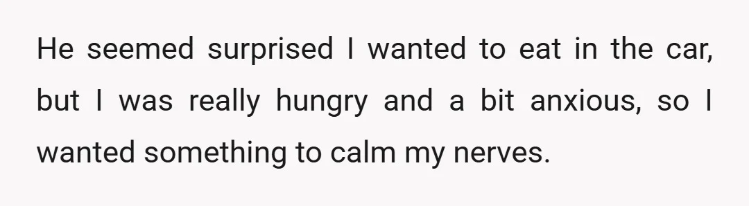 He seemed surprised I wanted to eat in the car, but I was really hungry and a bit anxious, so I wanted something to calm my nerves.