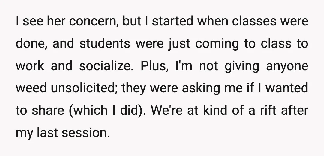 I see her concern, but I started when classes were done, and students were just coming to class to work and socialize. Plus, I'm not giving anyone weed unsolicited; they...