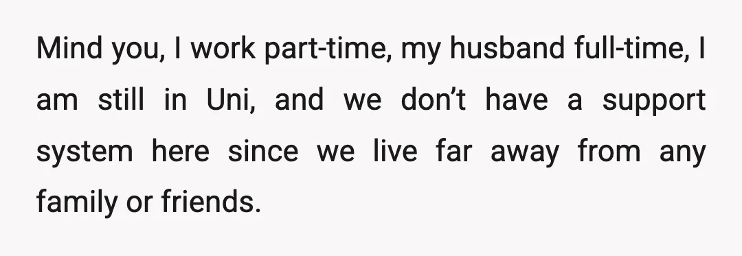 Mind you, I work part-time, my husband full-time, I am still in Uni, and we don’t have a support system here since we live far away from any family or...