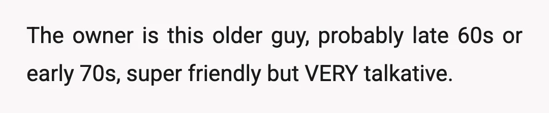 The owner is this older guy, probably late 60s or early 70s, super friendly but VERY talkative.