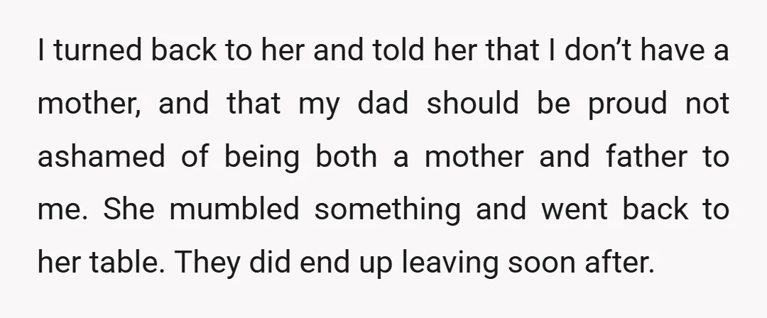 I turned back to her and told her that I don’t have a mother, and that my dad should be proud not ashamed of being both a mother and father...