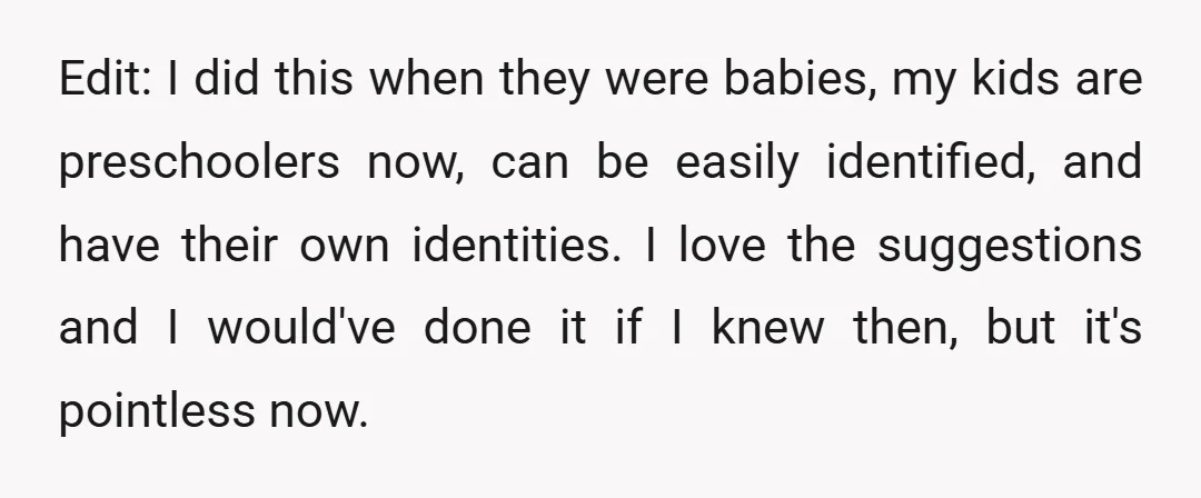 Edit: I did this when they were babies, my kids are preschoolers now, can be easily identified, and have their own identities. I love the suggestions and I would've done...