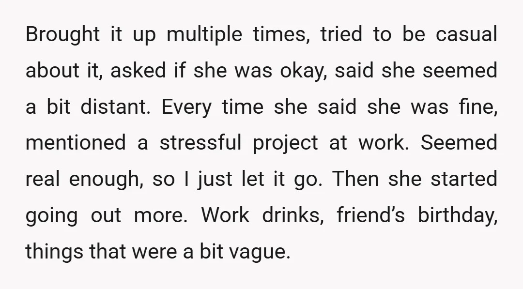 Brought it up multiple times, tried to be casual about it, asked if she was okay, said she seemed a bit distant. Every time she said she was fine, mentioned...