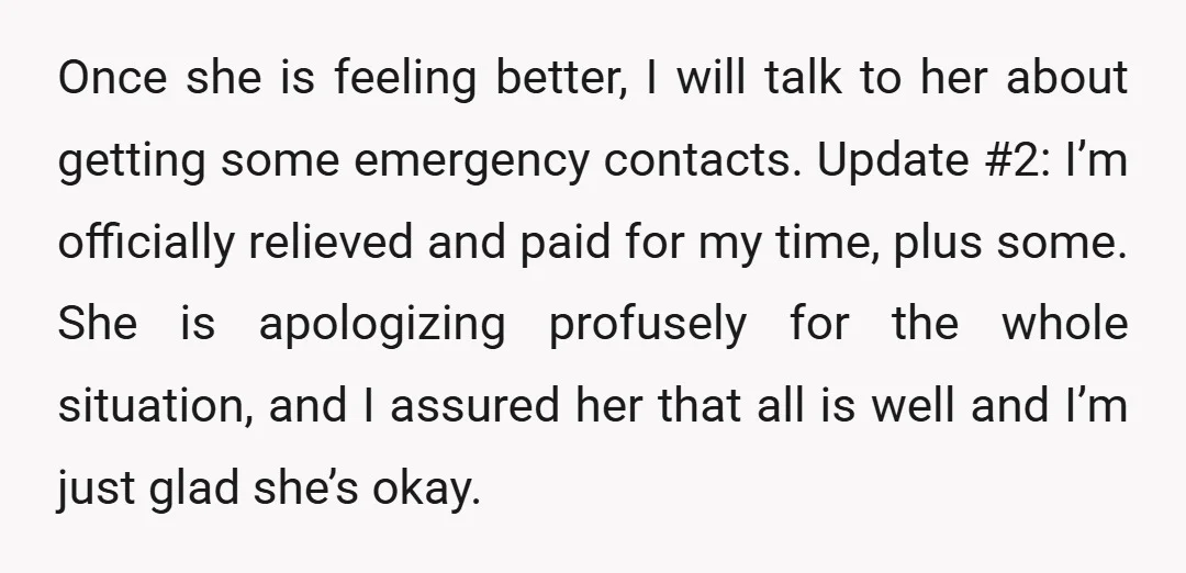 Once she is feeling better, I will talk to her about getting some emergency contacts. Update #2: I’m officially relieved and paid for my time, plus some. She is apologizing...