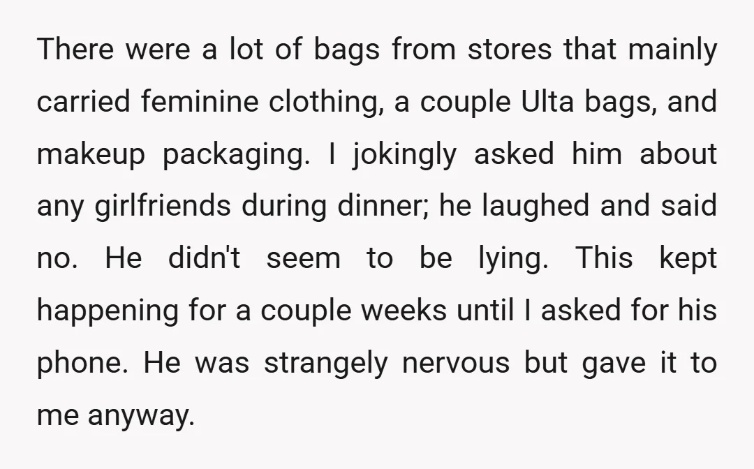 There were a lot of bags from stores that mainly carried feminine clothing, a couple Ulta bags, and makeup packaging. I jokingly asked him about any girlfriends during dinner; he...