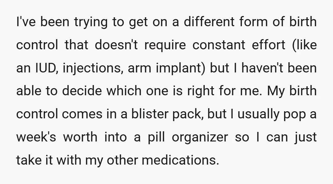 I've been trying to get on a different form of birth control that doesn't require constant effort (like an IUD, injections, arm implant) but I haven't been able to decide...