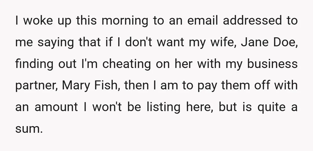 I woke up this morning to an email addressed to me saying that if I don't want my wife, Jane Doe, finding out I'm cheating on her with my business...