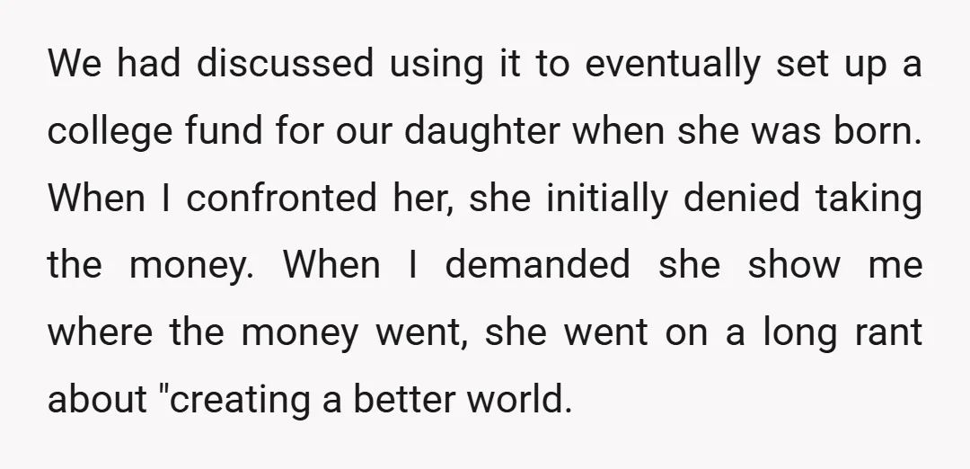 We had discussed using it to eventually set up a college fund for our daughter when she was born. When I confronted her, she initially denied taking the money. When...