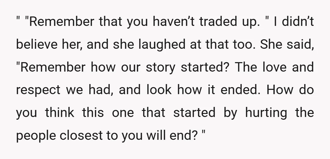 " "Remember that you haven’t traded up. " I didn’t believe her, and she laughed at that too. She said, "Remember how our story started? The love and respect we...