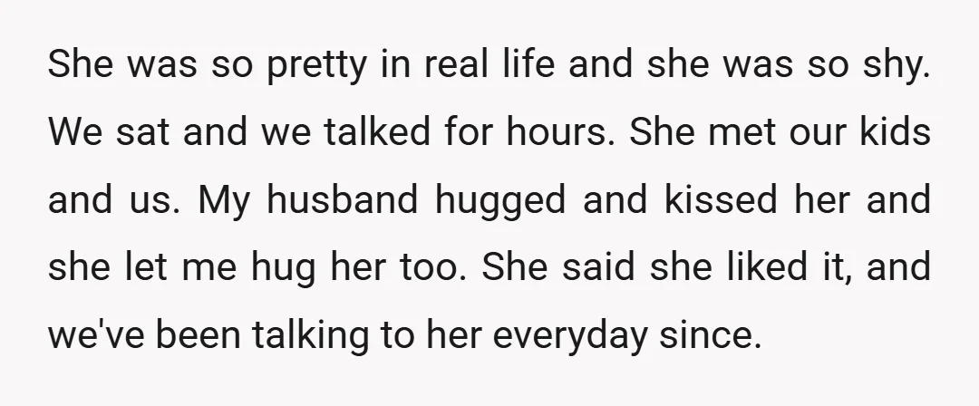 She was so pretty in real life and she was so shy. We sat and we talked for hours. She met our kids and us. My husband hugged and kissed...
