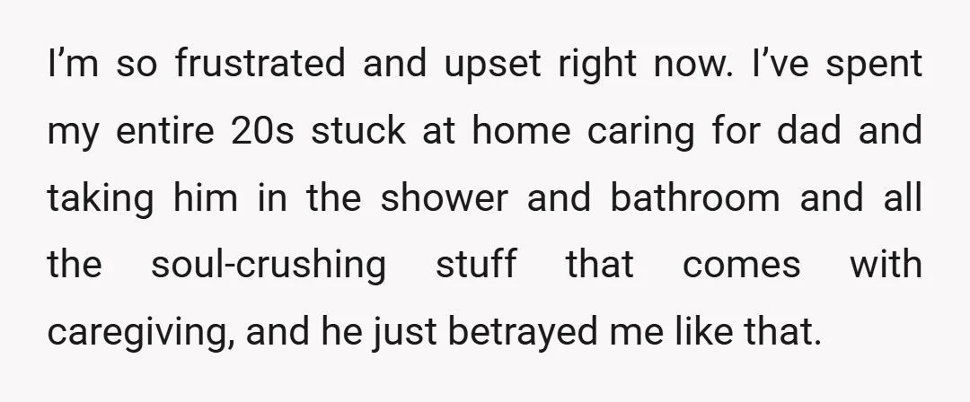 I’m so frustrated and upset right now. I’ve spent my entire 20s stuck at home caring for dad and taking him in the shower and bathroom and all the soul-crushing...