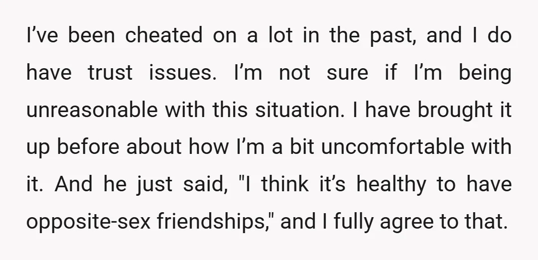 I’ve been cheated on a lot in the past, and I do have trust issues. I’m not sure if I’m being unreasonable with this situation. I have brought it up...