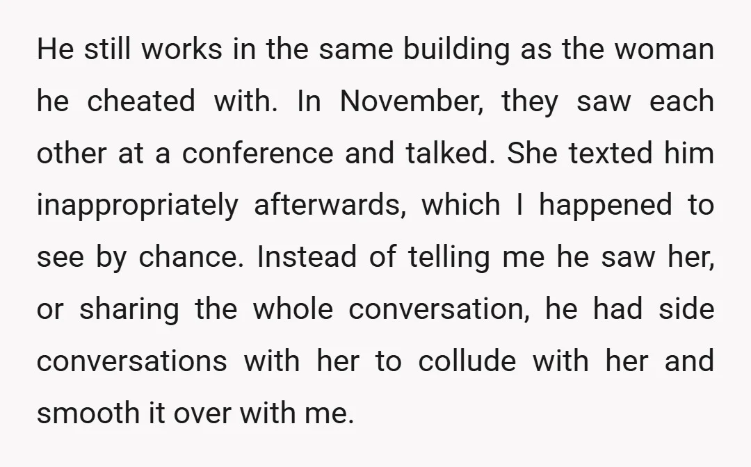 He still works in the same building as the woman he cheated with. In November, they saw each other at a conference and talked. She texted him inappropriately afterwards, which...