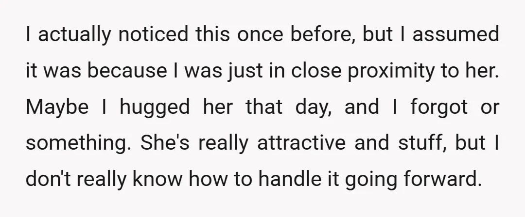 I actually noticed this once before, but I assumed it was because I was just in close proximity to her. Maybe I hugged her that day, and I forgot or...