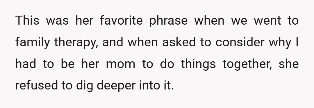 This was her favorite phrase when we went to family therapy, and when asked to consider why I had to be her mom to do things together, she refused to...