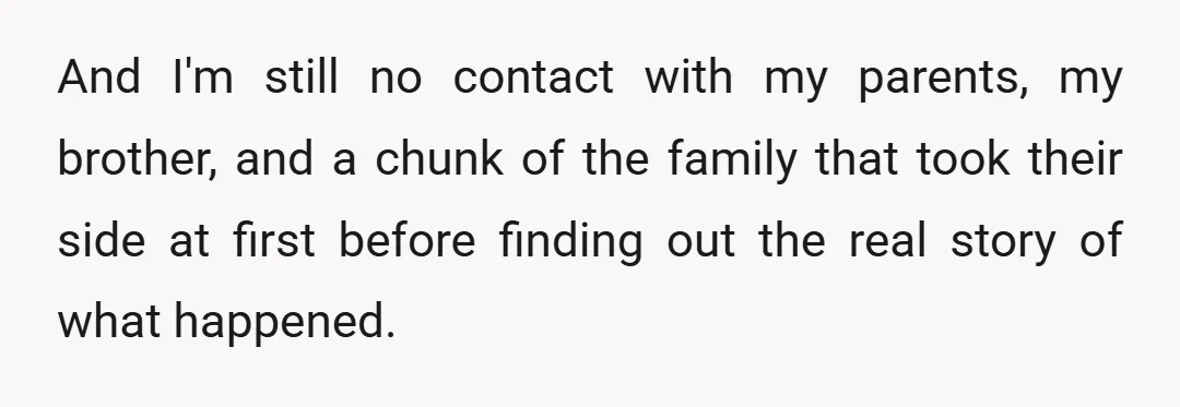 And I'm still no contact with my parents, my brother, and a chunk of the family that took their side at first before finding out the real story of what...