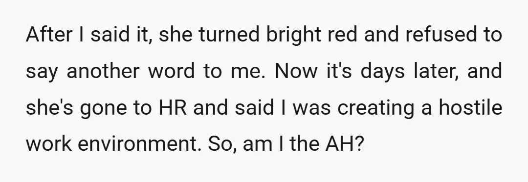 After I said it, she turned bright red and refused to say another word to me. Now it's days later, and she's gone to HR and said I was creating...