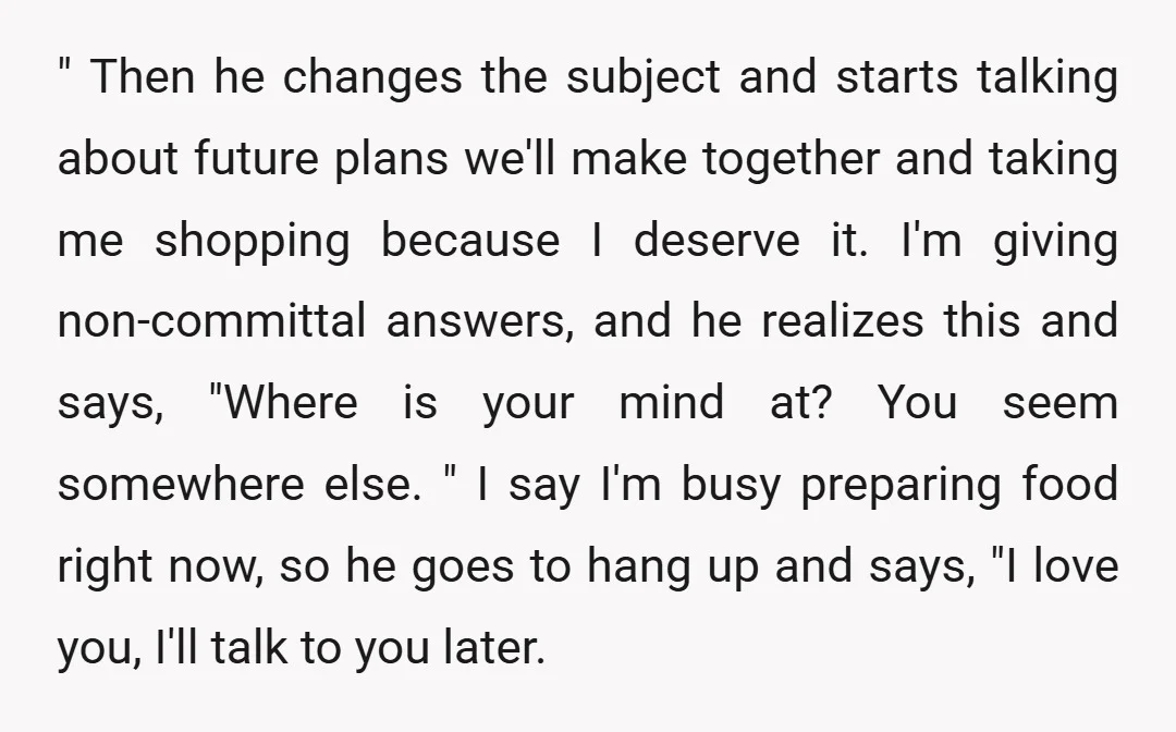 " Then he changes the subject and starts talking about future plans we'll make together and taking me shopping because I deserve it. I'm giving non-committal answers, and he realizes...