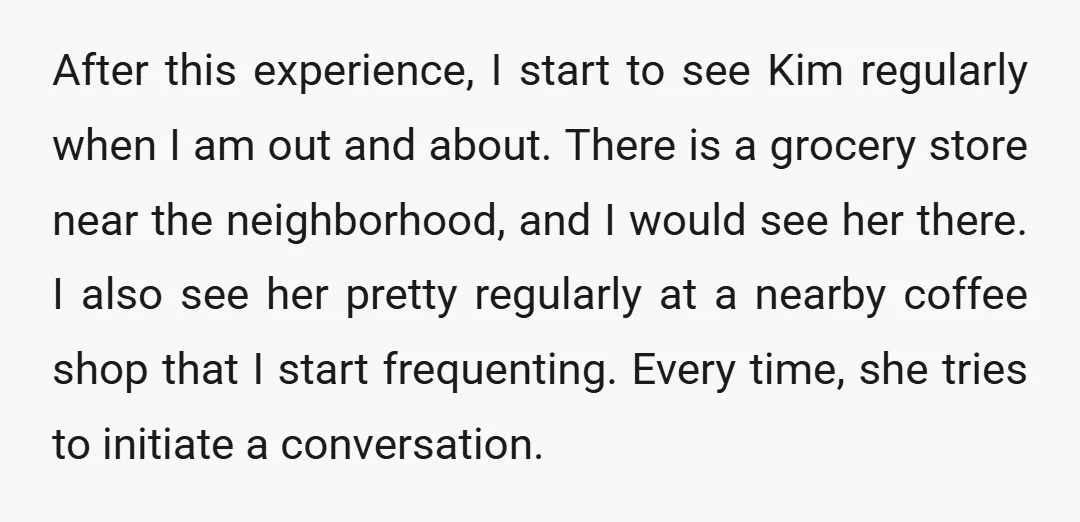 After this experience, I start to see Kim regularly when I am out and about. There is a grocery store near the neighborhood, and I would see her there. I...