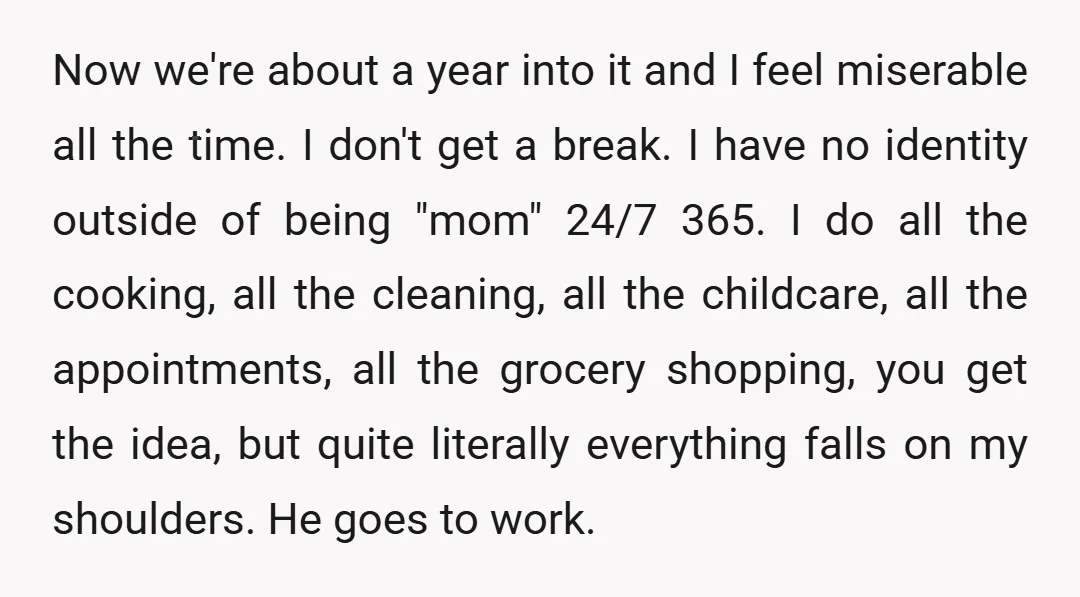 Now we're about a year into it and I feel miserable all the time. I don't get a break. I have no identity outside of being "mom" 24/7 365. I...