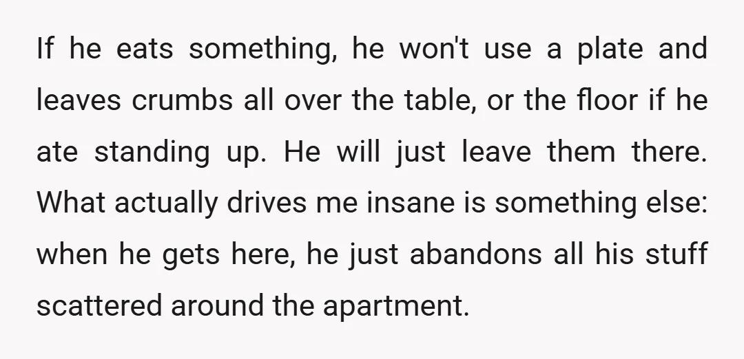 If he eats something, he won't use a plate and leaves crumbs all over the table, or the floor if he ate standing up. He will just leave them there....