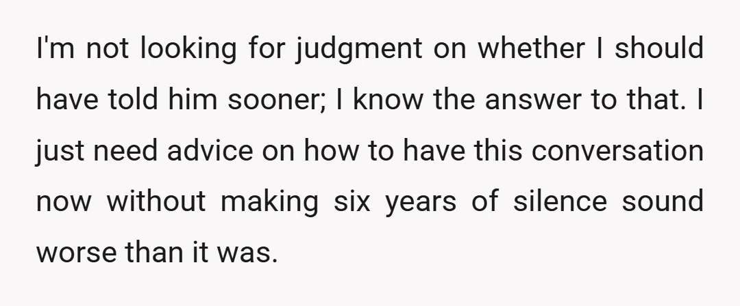 I'm not looking for judgment on whether I should have told him sooner; I know the answer to that. I just need advice on how to have this conversation now...
