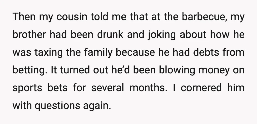 Then my cousin told me that at the barbecue, my brother had been drunk and joking about how he was taxing the family because he had debts from betting. It...