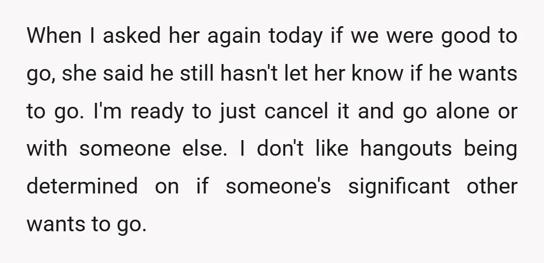 When I asked her again today if we were good to go, she said he still hasn't let her know if he wants to go. I'm ready to just cancel...