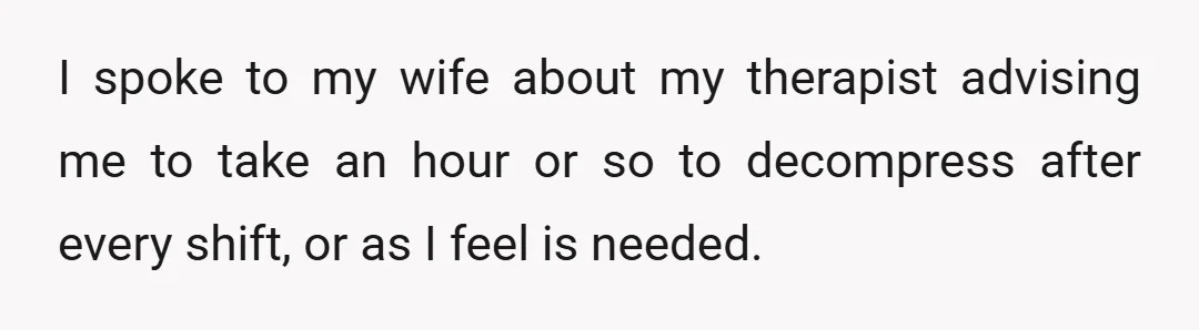 I spoke to my wife about my therapist advising me to take an hour or so to decompress after every shift, or as I feel is needed.