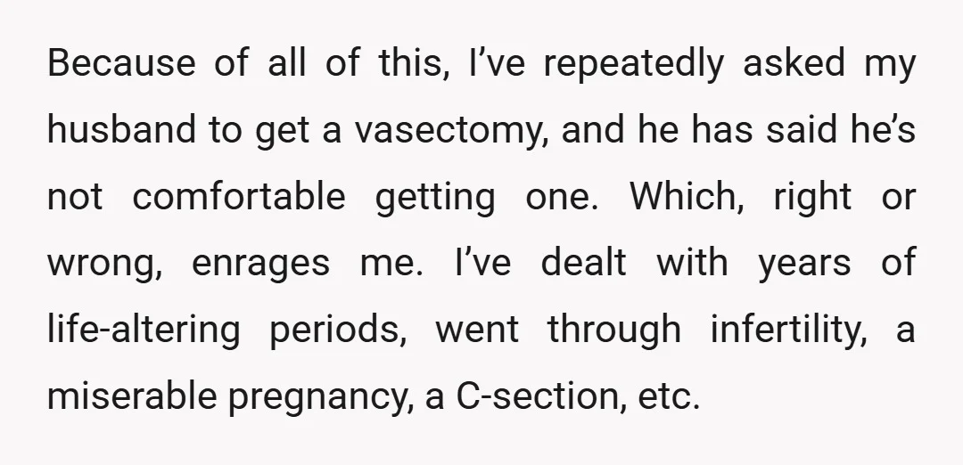 Because of all of this, I’ve repeatedly asked my husband to get a vasectomy, and he has said he’s not comfortable getting one. Which, right or wrong, enrages me. I’ve...