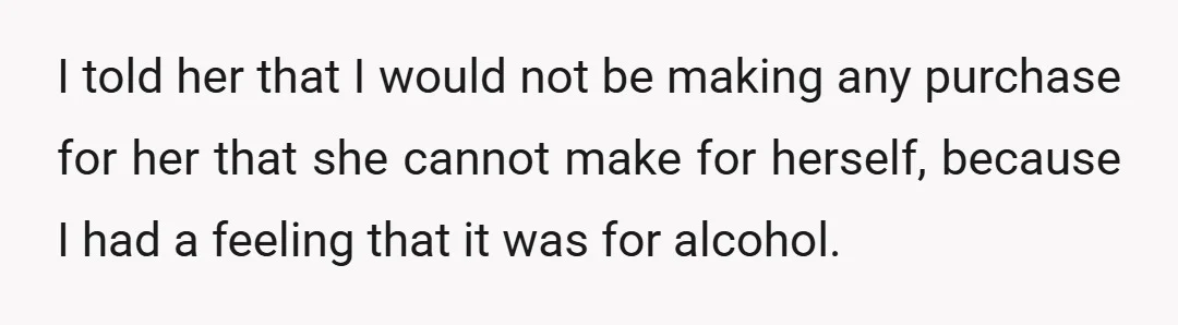 I told her that I would not be making any purchase for her that she cannot make for herself, because I had a feeling that it was for alcohol.