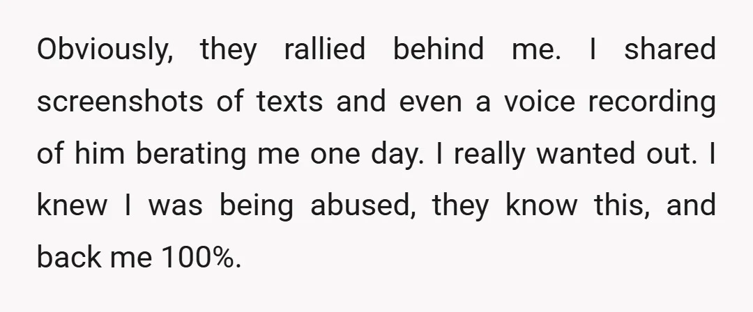 Obviously, they rallied behind me. I shared screenshots of texts and even a voice recording of him berating me one day. I really wanted out. I knew I was being...