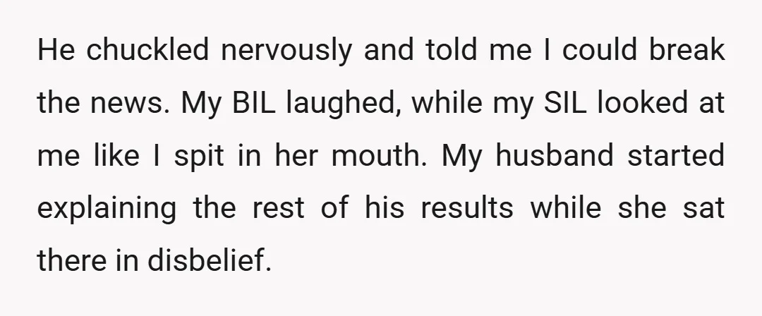 He chuckled nervously and told me I could break the news. My BIL laughed, while my SIL looked at me like I spit in her mouth. My husband started explaining...