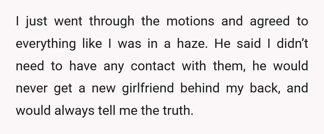 I just went through the motions and agreed to everything like I was in a haze. He said I didn’t need to have any contact with them, he would never...