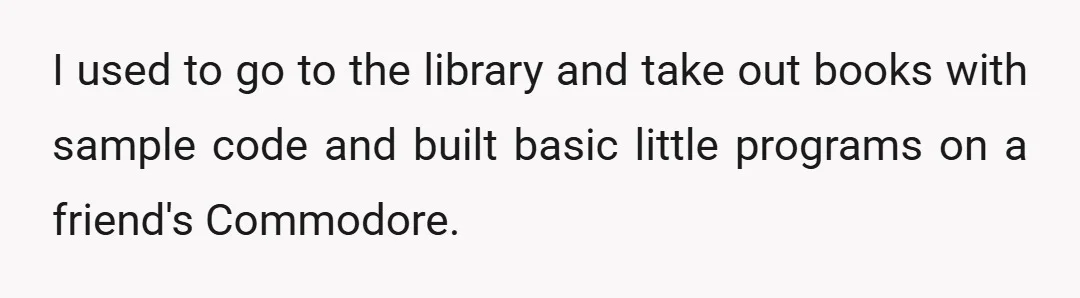 I used to go to the library and take out books with sample code and built basic little programs on a friend's Commodore.