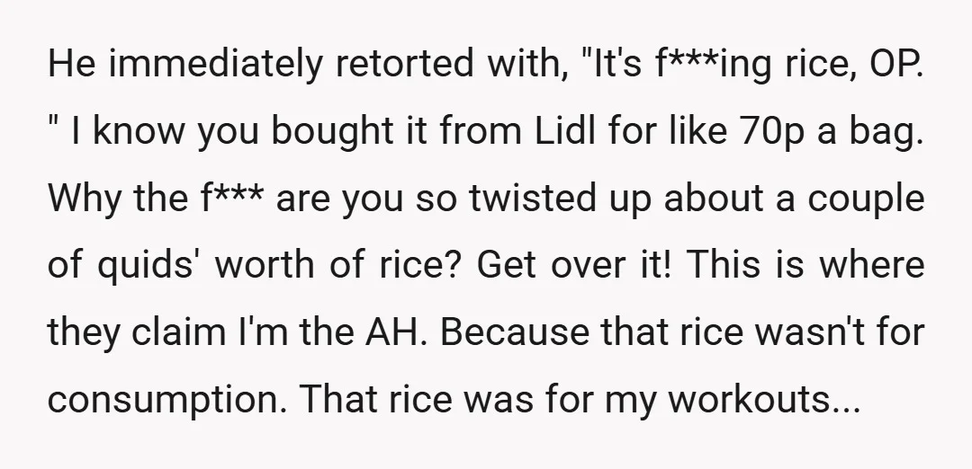 He immediately retorted with, "It's f***ing rice, OP. " I know you bought it from Lidl for like 70p a bag. Why the f*** are you so twisted up about...