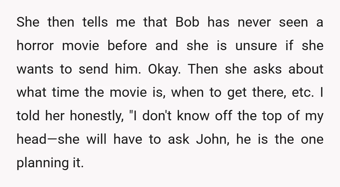She then tells me that Bob has never seen a horror movie before and she is unsure if she wants to send him. Okay. Then she asks about what time...